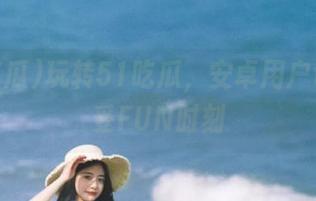 玩转51吃瓜，安卓用户也能享受FUN时刻