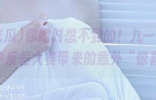 你绝对想不到的！九一吃瓜app中反差大赛带来的意外“惊喜”