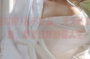 从不缺瓜,天天吃瓜网新更新,默默追踪剧情人生