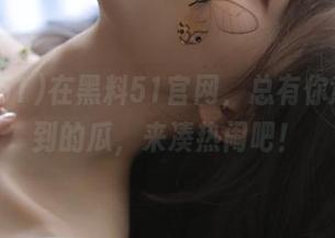 在黑料51官网，总有你意想不到的瓜，来凑热闹吧！