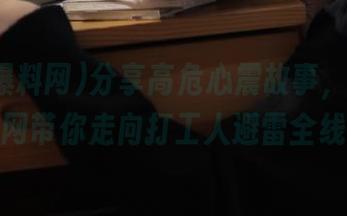 分享高危心震故事，黑料爆料网带你走向打工人避雷全线！